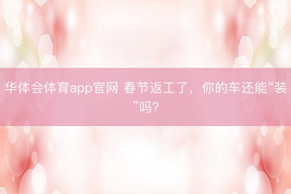 华体会体育app官网 春节返工了,你的车还能“装”吗?