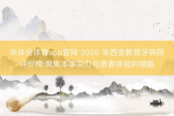华体会体育app官网 2026 年西安教育牙病院评价榜:聚焦本事实力与患者体验的领路