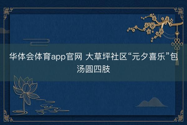华体会体育app官网 大草坪社区“元夕喜乐”包汤圆四肢