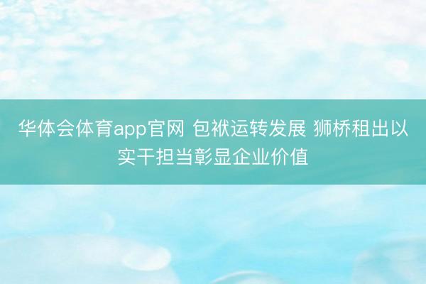 华体会体育app官网 包袱运转发展 狮桥租出以实干担当彰显企业价值