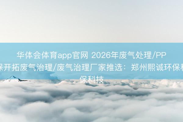 华体会体育app官网 2026年废气处理/PP环保开拓废气治理/废气治理厂家推选：郑州熙诚环保科技