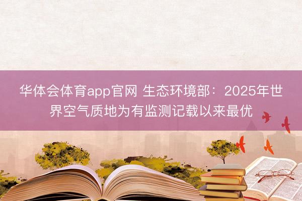 华体会体育app官网 生态环境部:2025年世界空气质地为有监测记载以来最优