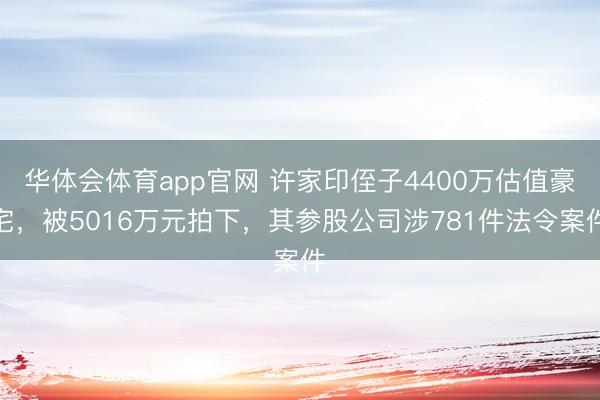 华体会体育app官网 许家印侄子4400万估值豪宅，被5016万元拍下，其参股公司涉781件法令案件