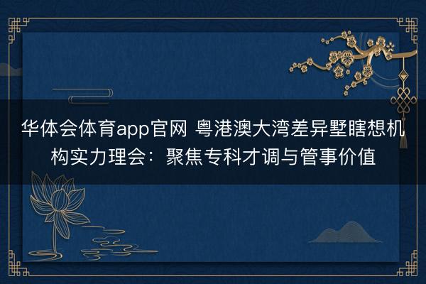 华体会体育app官网 粤港澳大湾差异墅瞎想机构实力理会：聚焦专科才调与管事价值