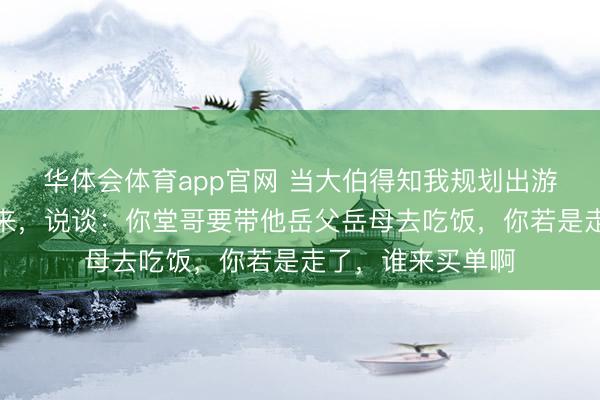 华体会体育app官网 当大伯得知我规划出游,他顿时战栗起来,说谈:你堂哥要带他岳父岳母去吃饭,你若是走了,谁来买单啊