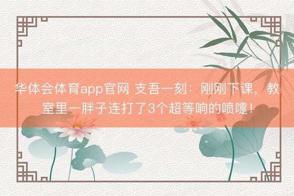 华体会体育app官网 支吾一刻：刚刚下课，教室里一胖子连打了3个超等响的喷嚏！