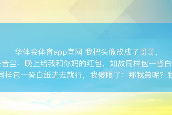 华体会体育app官网 我把头像改成了哥哥,逗爸爸玩,爸爸却发来音尘:晚上给我和你妈的红包,如故同样包一沓白纸进去就行,我傻眼了:那我弟呢?我爸:老相貌