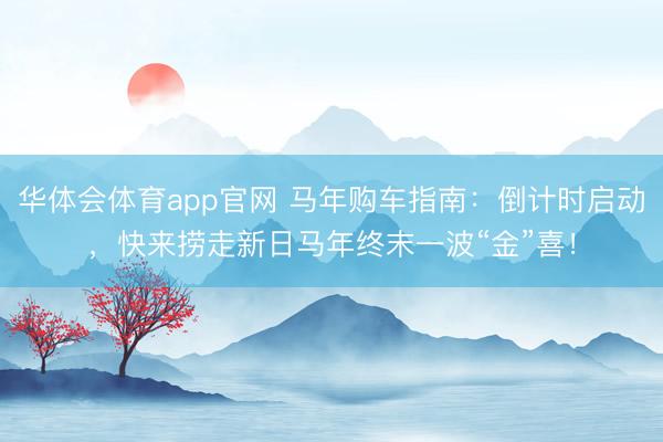 华体会体育app官网 马年购车指南：倒计时启动，快来捞走新日马年终末一波“金”喜！
