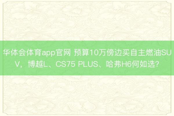 华体会体育app官网 预算10万傍边买自主燃油SUV，博越L、CS75 PLUS、哈弗H6何如选？