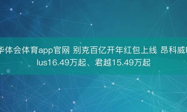 华体会体育app官网 别克百亿开年红包上线 昂科威Plus16.49万起、君越15.49万起