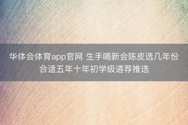 华体会体育app官网 生手喝新会陈皮选几年份合适五年十年初学级遴荐推选