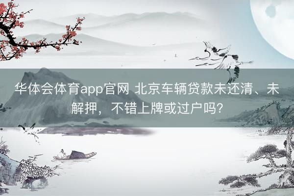 华体会体育app官网 北京车辆贷款未还清、未解押,不错上牌或过户吗?