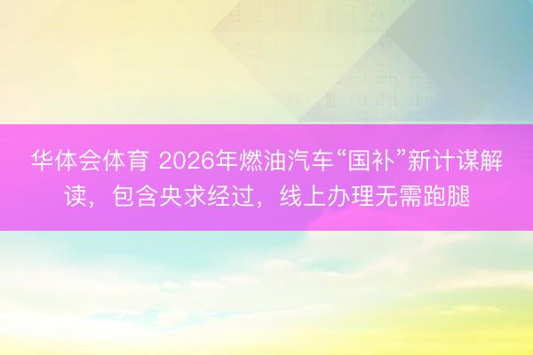 华体会体育 2026年燃油汽车“国补”新计谋解读,包含央求经过,线上办理无需跑腿