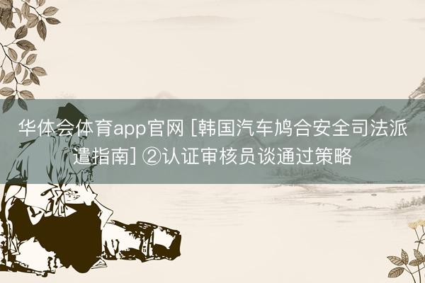 华体会体育app官网 [韩国汽车鸠合安全司法派遣指南] ②认证审核员谈通过策略
