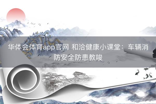 华体会体育app官网 和洽健康小课堂：车辆消防安全防患教唆