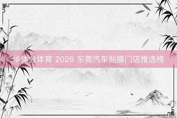 华体会体育 2026 东莞汽车贴膜门店推选榜