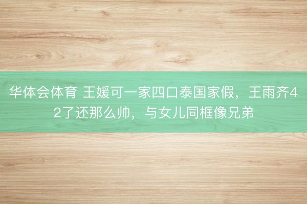 华体会体育 王媛可一家四口泰国家假,王雨齐42了还那么帅,与女儿同框像兄弟