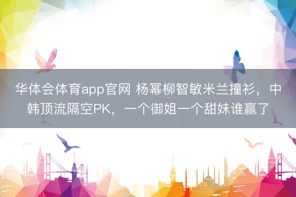 华体会体育app官网 杨幂柳智敏米兰撞衫，中韩顶流隔空PK，一个御姐一个甜妹谁赢了