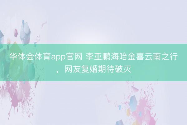 华体会体育app官网 李亚鹏海哈金喜云南之行，网友复婚期待破灭