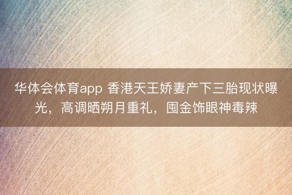 华体会体育app 香港天王娇妻产下三胎现状曝光，高调晒朔月重礼，囤金饰眼神毒辣