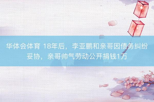 华体会体育 18年后，李亚鹏和亲哥因债务纠纷妥协，亲哥帅气劳动公开捐钱1万