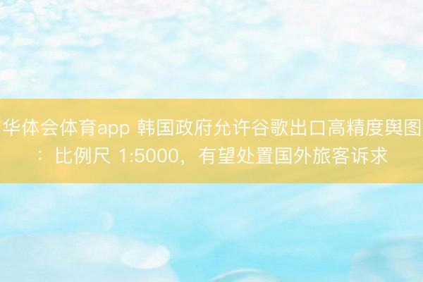 华体会体育app 韩国政府允许谷歌出口高精度舆图：比例尺 1:5000，有望处置国外旅客诉求