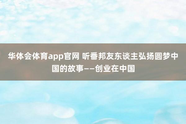 华体会体育app官网 听番邦友东谈主弘扬圆梦中国的故事——创业在中国