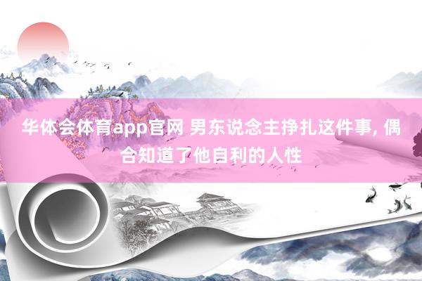 华体会体育app官网 男东说念主挣扎这件事， 偶合知道了他自利的人性
