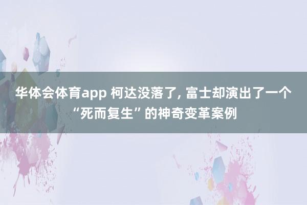 华体会体育app 柯达没落了, 富士却演出了一个“死而复生”的神奇变革案例