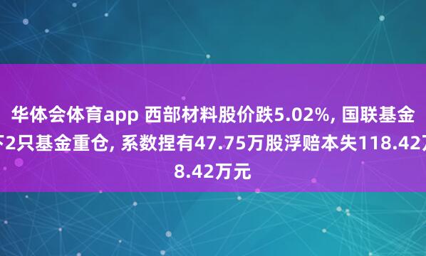 华体会体育app 西部材料股价跌5.02%， 国联基金旗下2只基金重仓， 系数捏有47.75万股浮赔本失118.42万元
