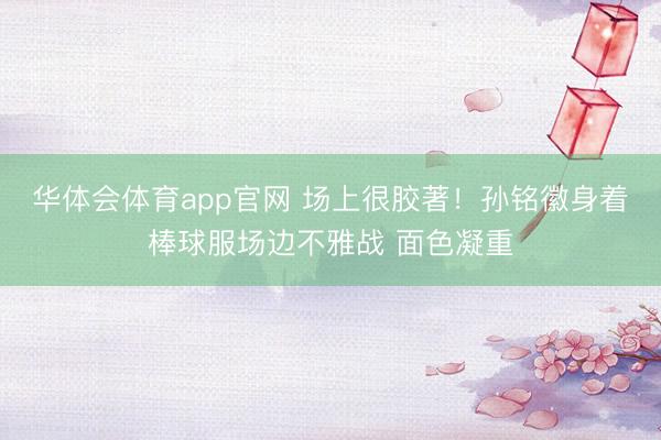 华体会体育app官网 场上很胶著！孙铭徽身着棒球服场边不雅战 面色凝重
