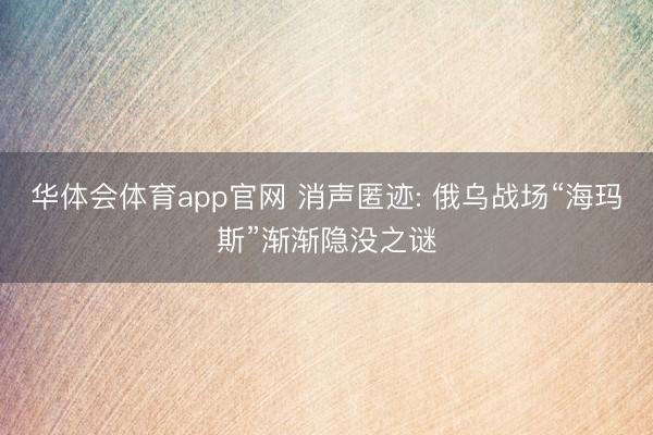 华体会体育app官网 消声匿迹: 俄乌战场“海玛斯”渐渐隐没之谜