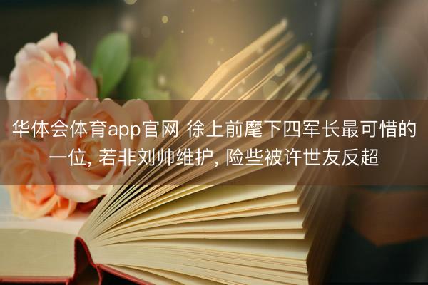 华体会体育app官网 徐上前麾下四军长最可惜的一位， 若非刘帅维护， 险些被许世友反超