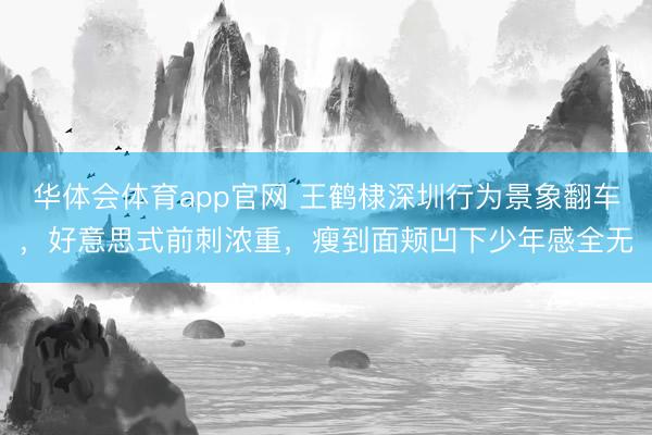华体会体育app官网 王鹤棣深圳行为景象翻车,好意思式前刺浓重,瘦到面颊凹下少年感全无