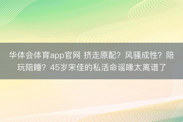 华体会体育app官网 挤走原配？风骚成性？陪玩陪睡？45岁宋佳的私活命谣喙太离谱了