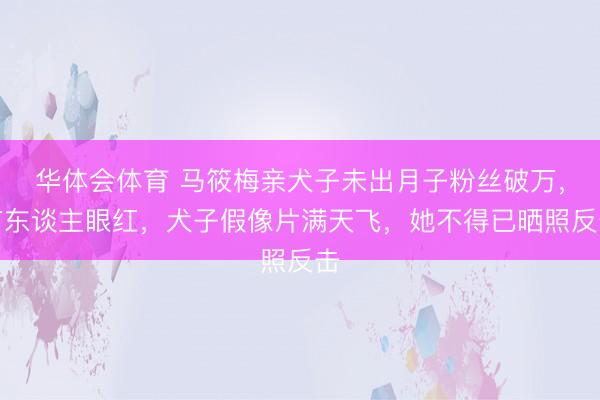 华体会体育 马筱梅亲犬子未出月子粉丝破万，有东谈主眼红，犬子假像片满天飞，她不得已晒照反击