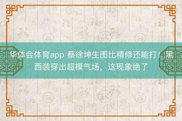 华体会体育app 蔡徐坤生图比精修还能打！黑西装穿出超模气场，这现象绝了