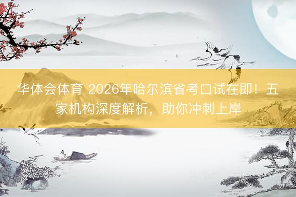 华体会体育 2026年哈尔滨省考口试在即！五家机构深度解析，助你冲刺上岸