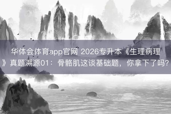 华体会体育app官网 2026专升本《生理病理》真题溯源01:骨骼肌这谈基础题,你拿下了吗?