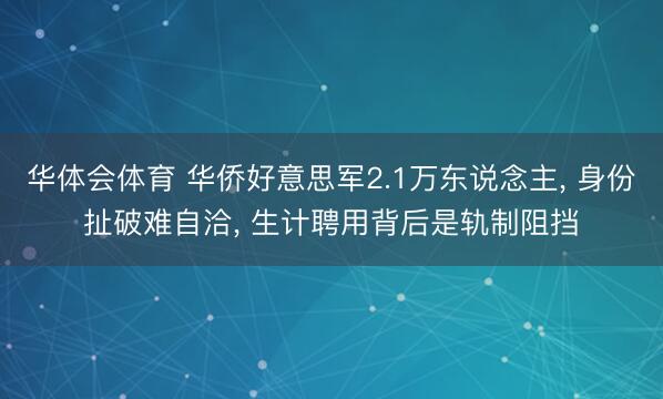 华体会体育 华侨好意思军2.1万东说念主, 身份扯破难自洽, 生计聘用背后是轨制阻挡