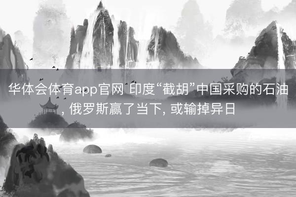 华体会体育app官网 印度“截胡”中国采购的石油, 俄罗斯赢了当下, 或输掉异日