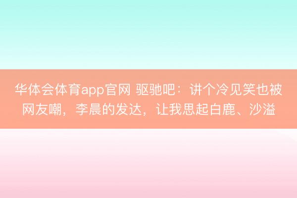 华体会体育app官网 驱驰吧：讲个冷见笑也被网友嘲，李晨的发达，让我思起白鹿、沙溢