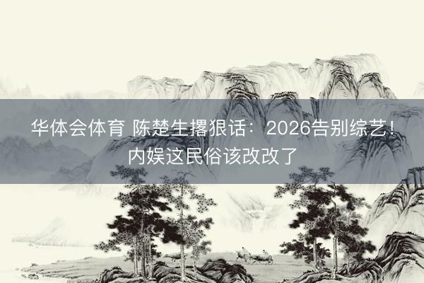 华体会体育 陈楚生撂狠话：2026告别综艺！内娱这民俗该改改了