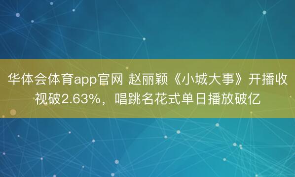 华体会体育app官网 赵丽颖《小城大事》开播收视破2.63%，唱跳名花式单日播放破亿