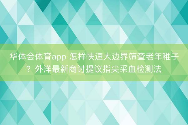 华体会体育app 怎样快速大边界筛查老年稚子？外洋最新商讨提议指尖采血检测法
