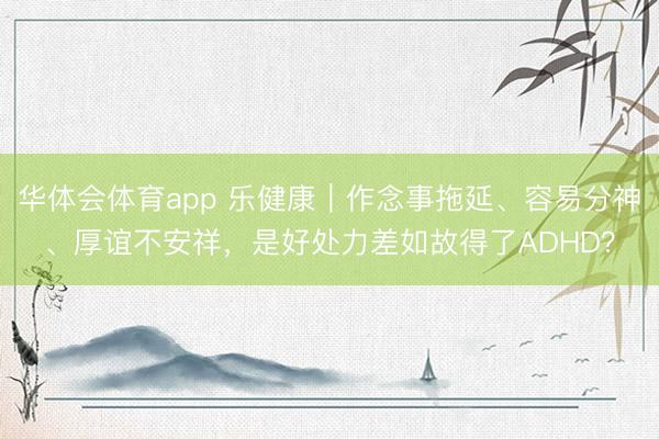 华体会体育app 乐健康｜作念事拖延、容易分神、厚谊不安祥，是好处力差如故得了ADHD？