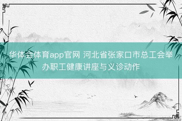 华体会体育app官网 河北省张家口市总工会举办职工健康讲座与义诊动作