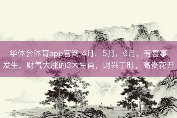 华体会体育app官网 4月,5月,6月,有喜事发生,财气大涨的3大生肖,财兴丁旺,高贵花开