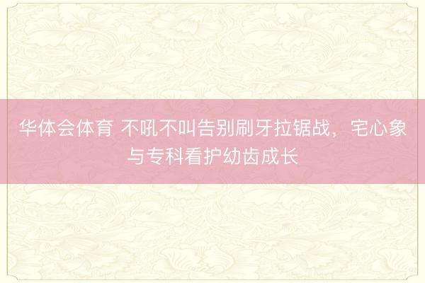 华体会体育 不吼不叫告别刷牙拉锯战,宅心象与专科看护幼齿成长