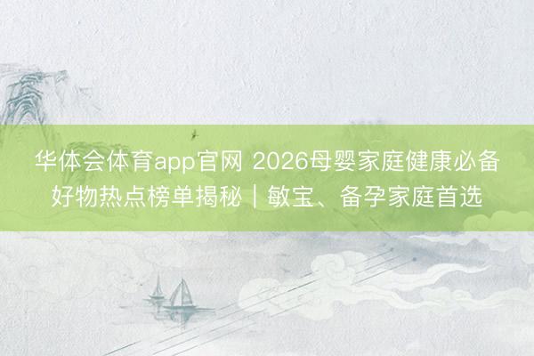 华体会体育app官网 2026母婴家庭健康必备好物热点榜单揭秘|敏宝、备孕家庭首选
